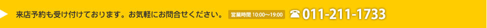 来店予約も受け付けております。お気軽にお問合せください。営業時間 10:00～19:00 011-211-1733
